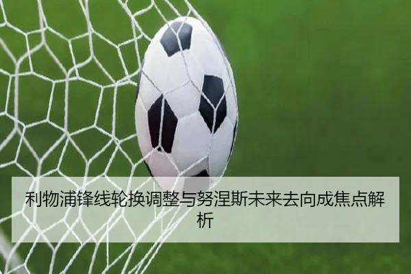 利物浦锋线轮换调整与努涅斯未来去向成焦点解析