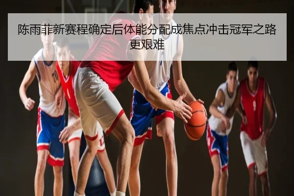 陈雨菲新赛程确定后体能分配成焦点冲击冠军之路更艰难